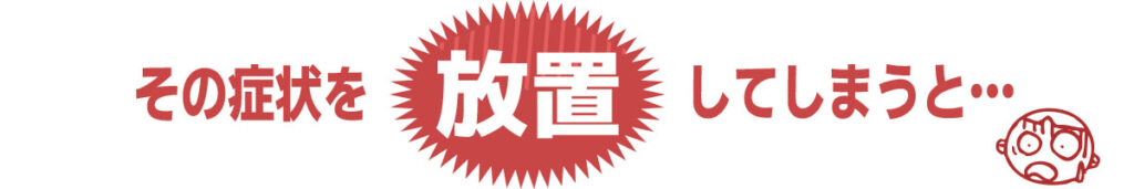 その症状を放置してしまうと…